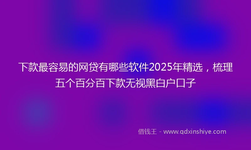 下款最容易的网贷有哪些软件2025年精选，梳理五个百分百下款无视黑白户口子