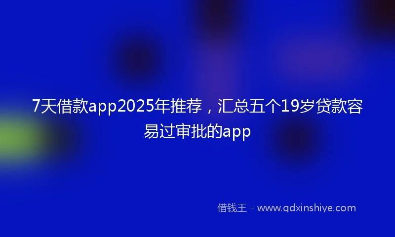 7天借款app2025年推荐，汇总五个19岁贷款容易过审批的app
