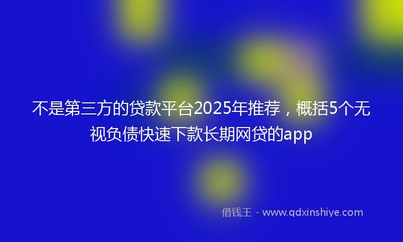 不是第三方的贷款平台2025年推荐,概括5个无视负债快速下款长期网贷的app