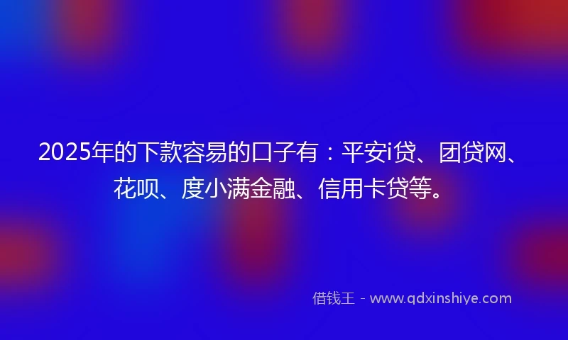 2025年的下款容易的口子有：平安i贷、团贷网、花呗、度小满金融、信用卡贷等。