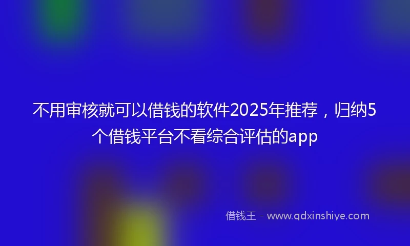 不用审核就可以借钱的软件2025年推荐，归纳5个借钱平台不看综合评估的app