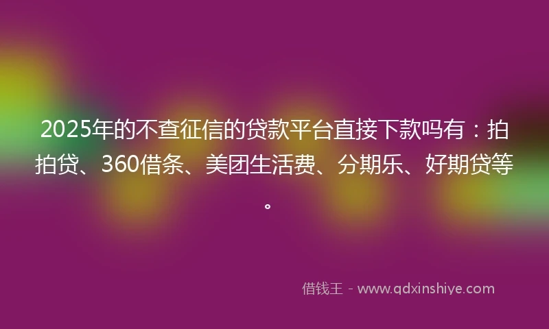 2025年的不查征信的贷款平台直接下款吗有：拍拍贷、360借条、美团生活费、分期乐、好期贷等。