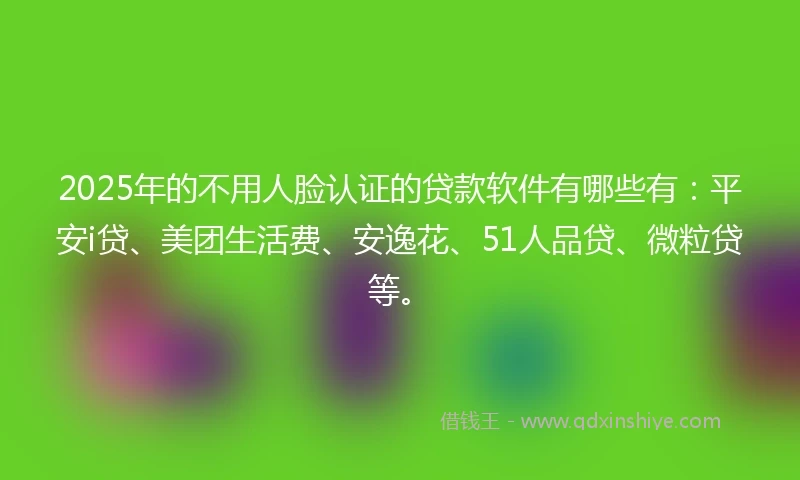 2025年的不用人脸认证的贷款软件有哪些有：平安i贷、美团生活费、安逸花、51人品贷、微粒贷等。