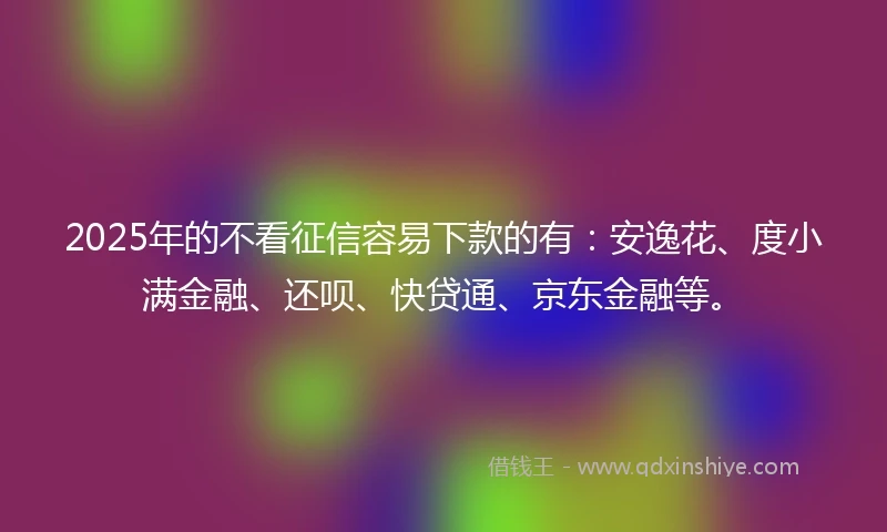 2025年的不看征信容易下款的有：安逸花、度小满金融、还呗、快贷通、京东金融等。