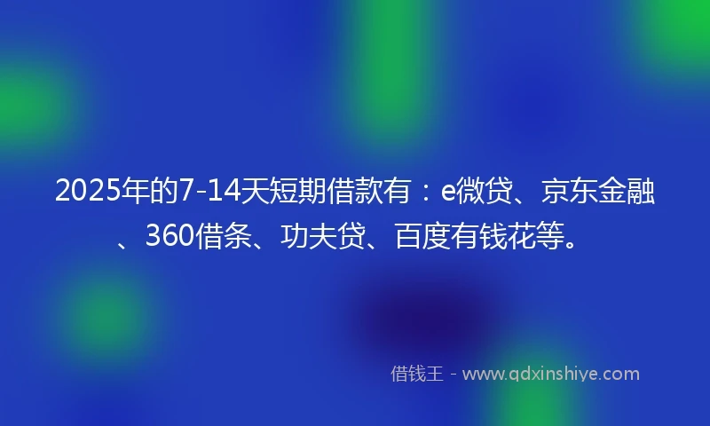 2025年的7-14天短期借款有:e微贷、京东金融、360借条、功夫贷、百度有钱花等。