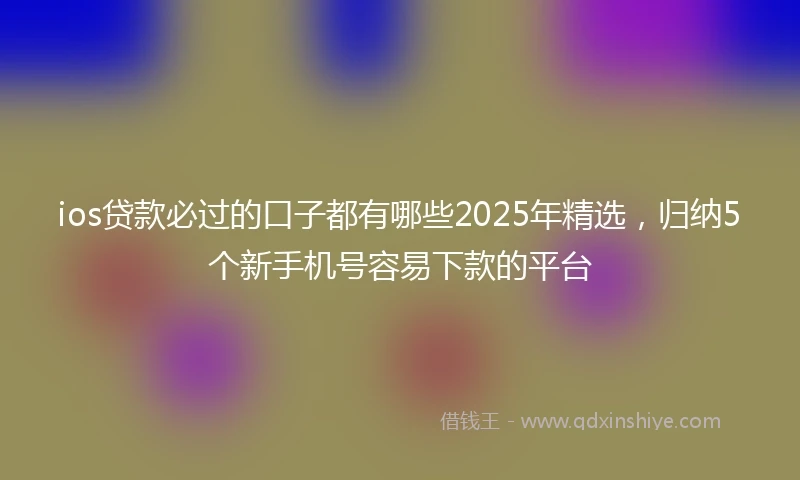 ios贷款必过的口子都有哪些2025年精选，归纳5个新手机号容易下款的平台