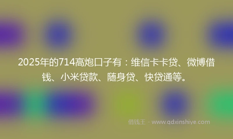 2025年的714高炮口子有：维信卡卡贷、微博借钱、小米贷款、随身贷、快贷通等。