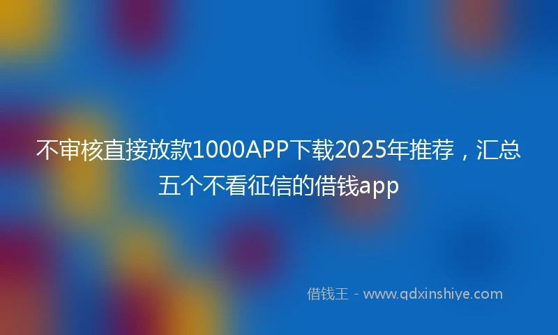 不审核直接放款1000APP下载2025年推荐,汇总五个不看征信的借钱app