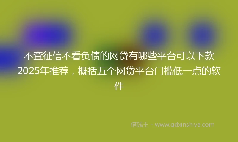不查征信不看负债的网贷有哪些平台可以下款2025年推荐，概括五个网贷平台门槛低一点的软件