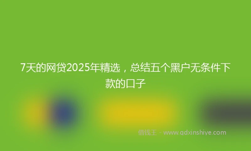 7天的网贷2025年精选，总结五个黑户无条件下款的口子