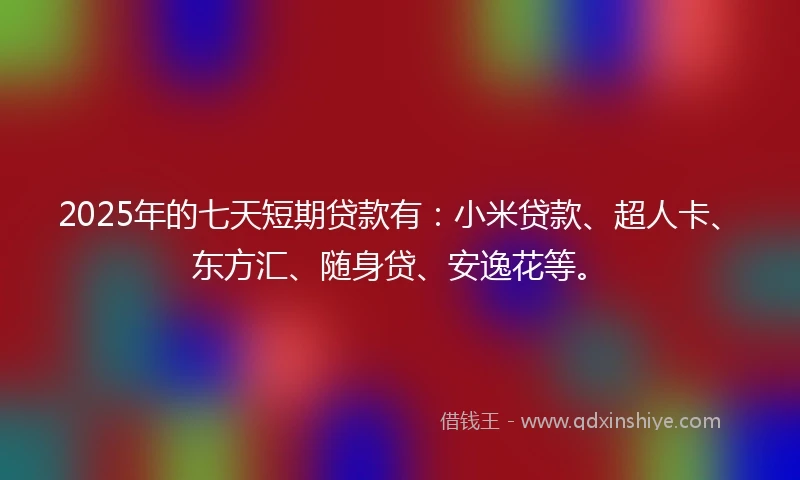 2025年的七天短期贷款有：小米贷款、超人卡、东方汇、随身贷、安逸花等。
