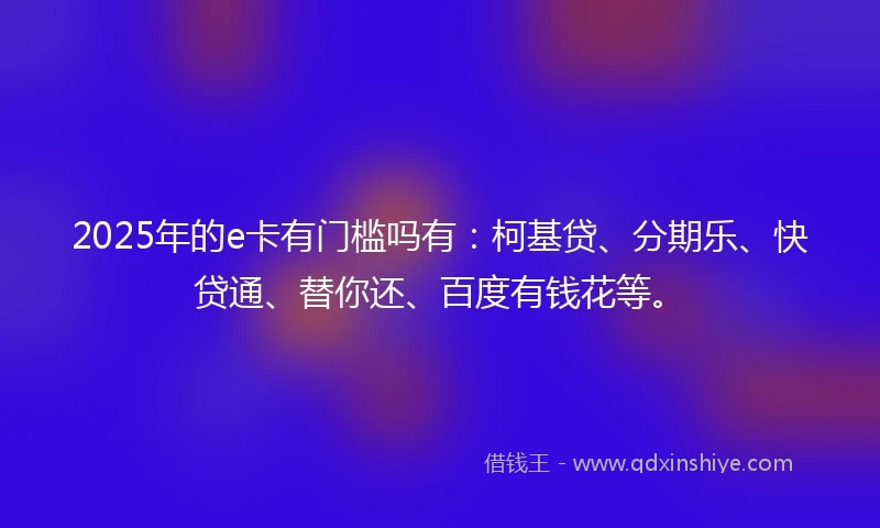 2025年的e卡有门槛吗有：柯基贷、分期乐、快贷通、替你还、百度有钱花等。