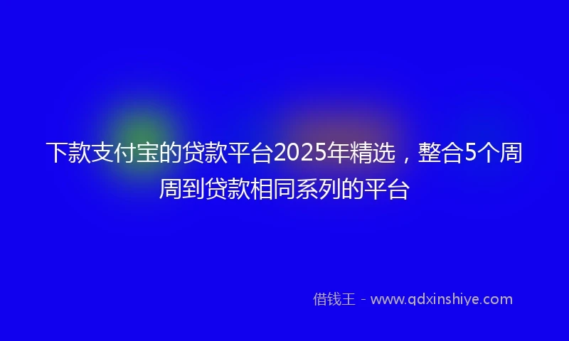 下款支付宝的贷款平台2025年精选，整合5个周周到贷款相同系列的平台