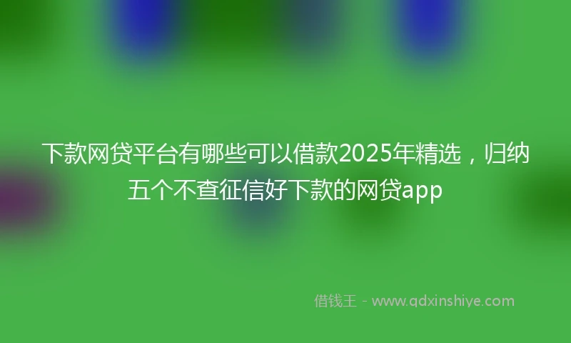 下款网贷平台有哪些可以借款2025年精选,归纳五个不查征信好下款的网贷app