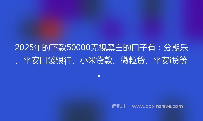 2025年的下款50000无视黑白的口子有：分期乐、平安口袋银行、小米贷款、微粒贷、平安i贷等。