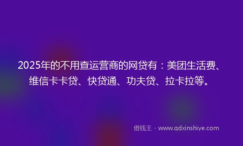2025年的不用查运营商的网贷有：美团生活费、维信卡卡贷、快贷通、功夫贷、拉卡拉等。