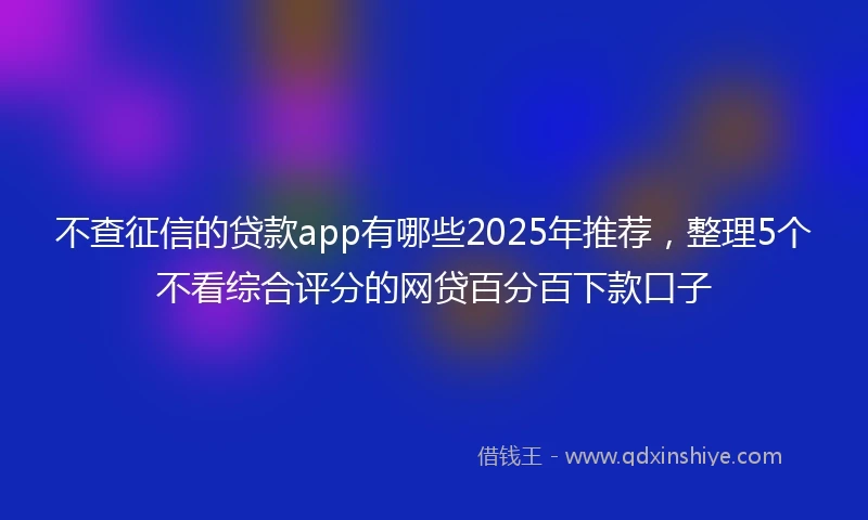 不查征信的贷款app有哪些2025年推荐，整理5个不看综合评分的网贷百分百下款口子