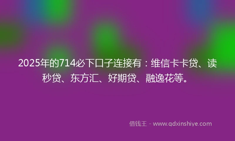2025年的714必下口子连接有：维信卡卡贷、读秒贷、东方汇、好期贷、融逸花等。