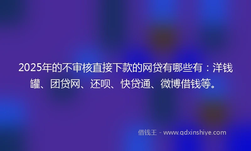 2025年的不审核直接下款的网贷有哪些有：洋钱罐、团贷网、还呗、快贷通、微博借钱等。