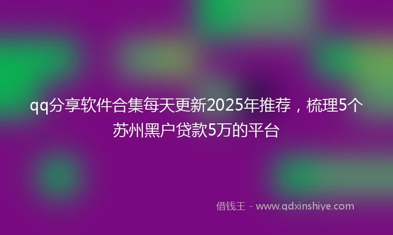 qq分享软件合集每天更新2025年推荐，梳理5个苏州黑户贷款5万的平台