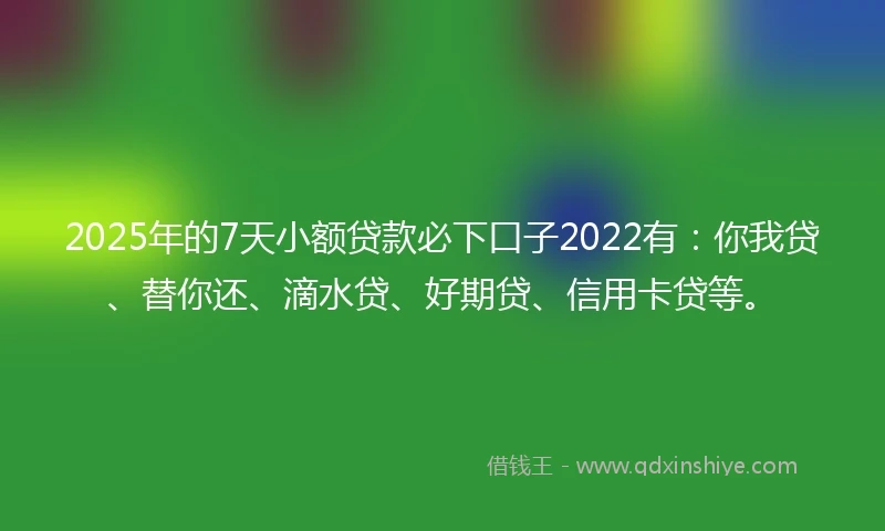 2025年的7天小额贷款必下口子2022有：你我贷、替你还、滴水贷、好期贷、信用卡贷等。