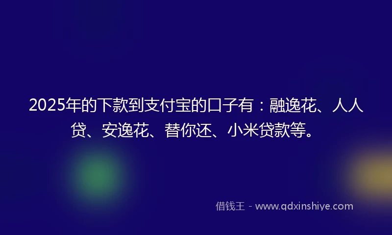 2025年的下款到支付宝的口子有：融逸花、人人贷、安逸花、替你还、小米贷款等。
