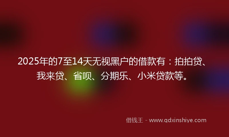 2025年的7至14天无视黑户的借款有：拍拍贷、我来贷、省呗、分期乐、小米贷款等。