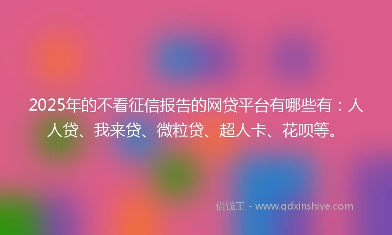 2025年的不看征信报告的网贷平台有哪些有：人人贷、我来贷、微粒贷、超人卡、花呗等。