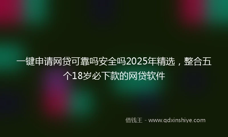 一键申请网贷可靠吗安全吗2025年精选，整合五个18岁必下款的网贷软件