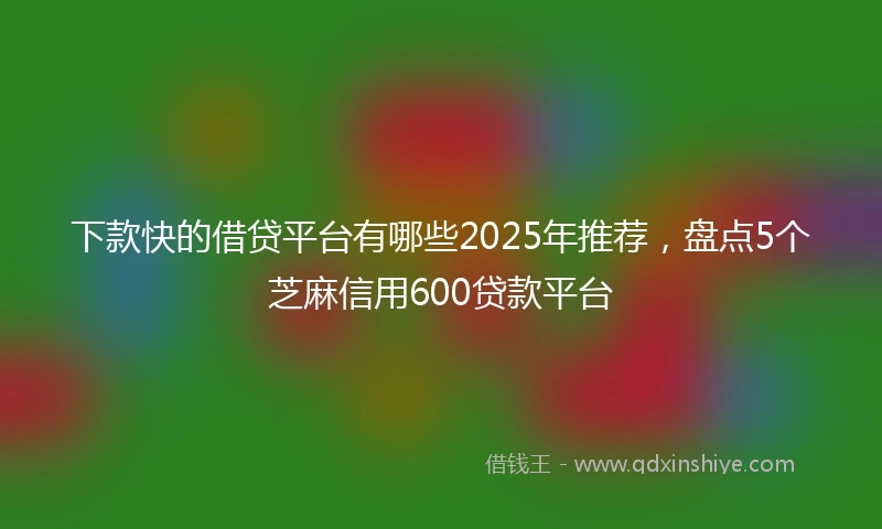下款快的借贷平台有哪些2025年推荐，盘点5个芝麻信用600贷款平台