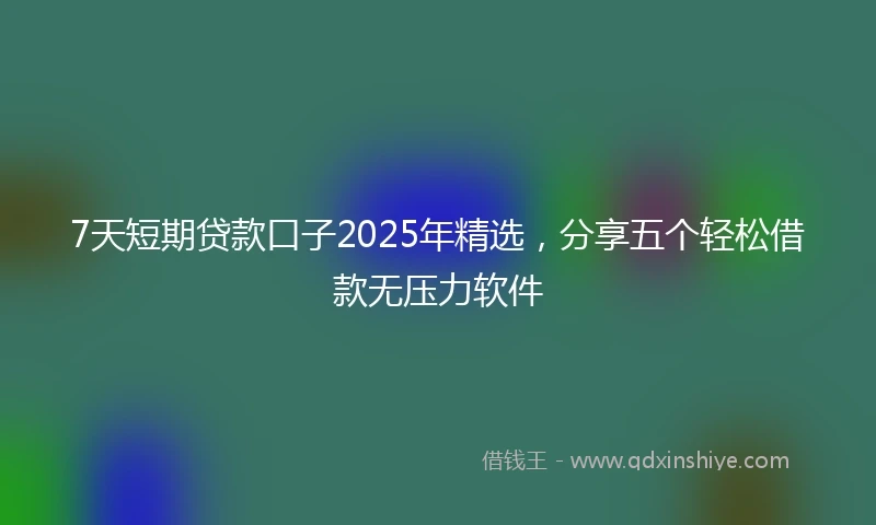 7天短期贷款口子2025年精选，分享五个轻松借款无压力软件