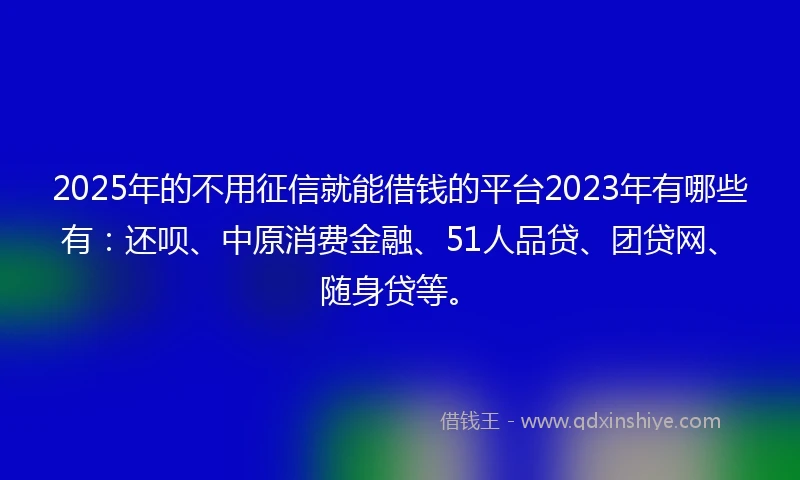 2025年的不用征信就能借钱的平台2023年有哪些有：还呗、中原消费金融、51人品贷、团贷网、随身贷等。
