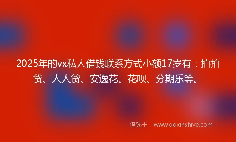2025年的vx私人借钱联系方式小额17岁有：拍拍贷、人人贷、安逸花、花呗、分期乐等。