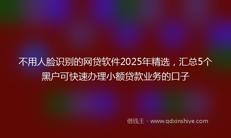 不用人脸识别的网贷软件2025年精选，汇总5个黑户可快速办理小额贷款业务的口子