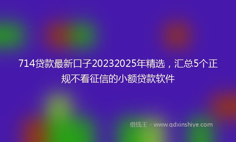 714贷款最新口子20232025年精选，汇总5个正规不看征信的小额贷款软件