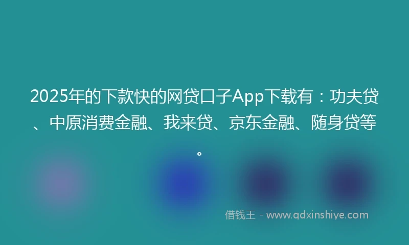 2025年的下款快的网贷口子App下载有：功夫贷、中原消费金融、我来贷、京东金融、随身贷等。