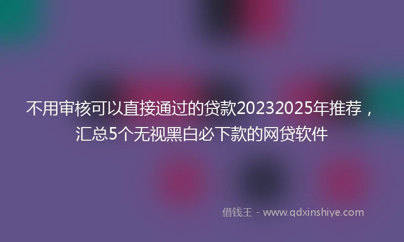 不用审核可以直接通过的贷款20232025年推荐，汇总5个无视黑白必下款的网贷软件