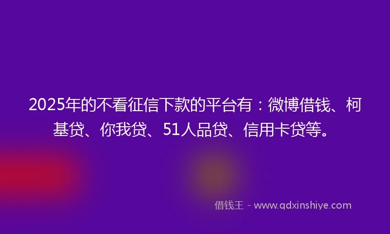 2025年的不看征信下款的平台有：微博借钱、柯基贷、你我贷、51人品贷、信用卡贷等。