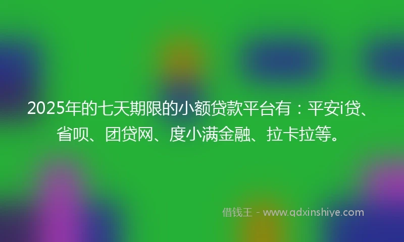 2025年的七天期限的小额贷款平台有：平安i贷、省呗、团贷网、度小满金融、拉卡拉等。