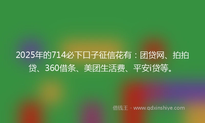 2025年的714必下口子征信花有：团贷网、拍拍贷、360借条、美团生活费、平安i贷等。