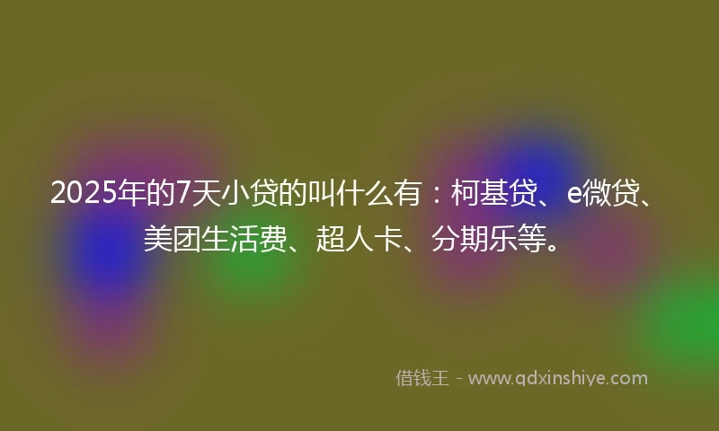 2025年的7天小贷的叫什么有：柯基贷、e微贷、美团生活费、超人卡、分期乐等。