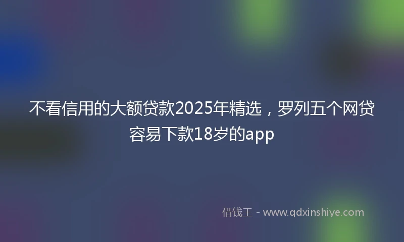 不看信用的大额贷款2025年精选，罗列五个网贷容易下款18岁的app