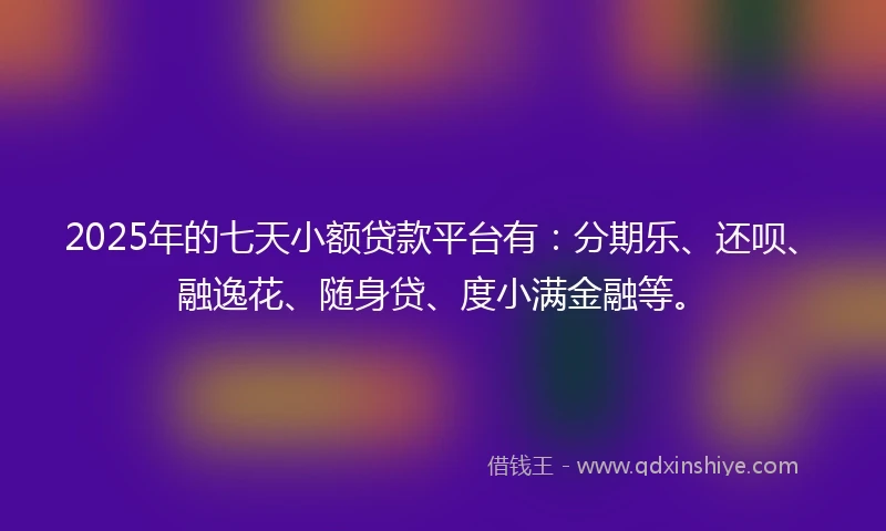 2025年的七天小额贷款平台有：分期乐、还呗、融逸花、随身贷、度小满金融等。