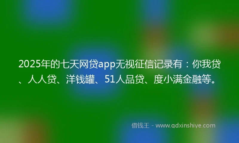 2025年的七天网贷app无视征信记录有：你我贷、人人贷、洋钱罐、51人品贷、度小满金融等。