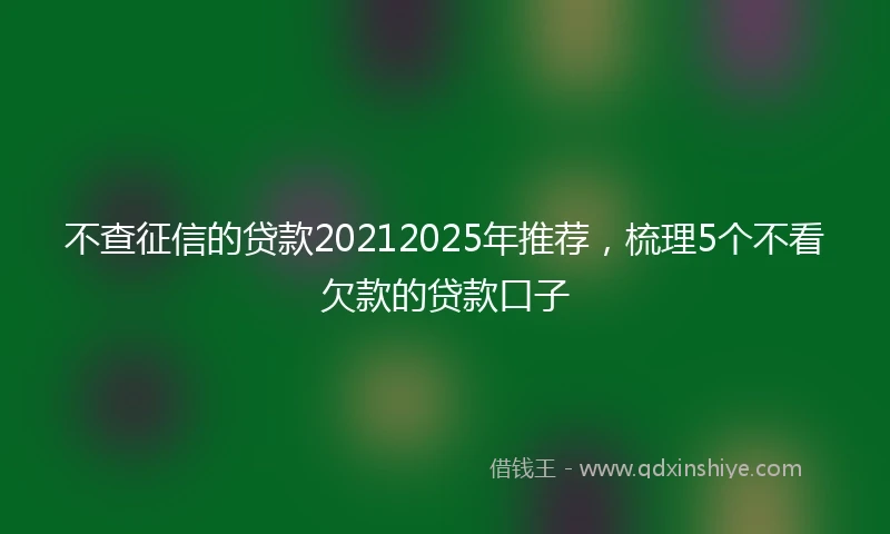 不查征信的贷款20212025年推荐，梳理5个不看欠款的贷款口子