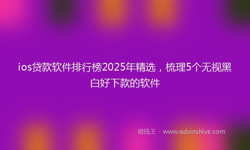 ios贷款软件排行榜2025年精选，梳理5个无视黑白好下款的软件