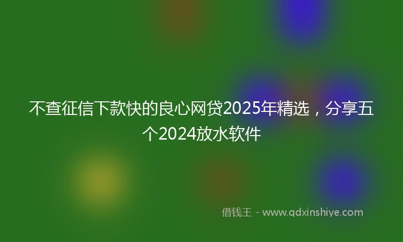不查征信下款快的良心网贷2025年精选，分享五个2024放水软件