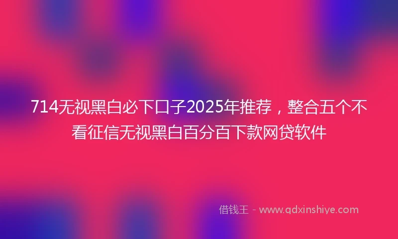 714无视黑白必下口子2025年推荐，整合五个不看征信无视黑白百分百下款网贷软件