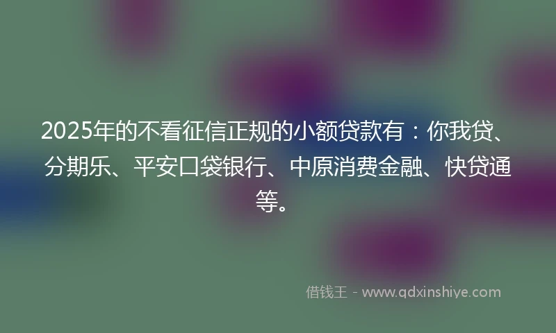 2025年的不看征信正规的小额贷款有：你我贷、分期乐、平安口袋银行、中原消费金融、快贷通等。