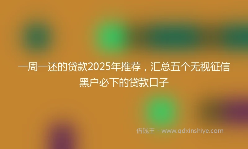 一周一还的贷款2025年推荐，汇总五个无视征信黑户必下的贷款口子